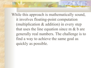 While this approach is mathematically sound,
 it involves floating-point computation
 (multiplication & addition) in every step
 that uses the line equation since m & b are
 generally real numbers. The challenge is to
 find a way to achieve the same goal as
 quickly as possible.
 