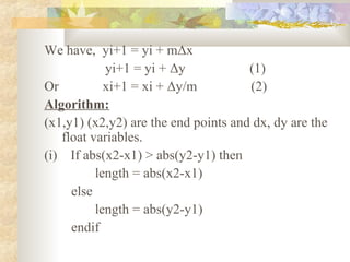We have, yi+1 = yi + mΔx
            yi+1 = yi + Δy            (1)
Or          xi+1 = xi + Δy/m          (2)
Algorithm:
(x1,y1) (x2,y2) are the end points and dx, dy are the
   float variables.
(i) If abs(x2-x1) > abs(y2-y1) then
          length = abs(x2-x1)
     else
          length = abs(y2-y1)
     endif
 