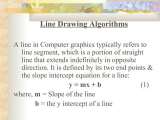 Line Drawing Algorithms

A line in Computer graphics typically refers to
   line segment, which is a portion of straight
   line that extends indefinitely in opposite
   direction. It is defined by its two end points &
   the slope intercept equation for a line:
                      y = mx + b               (1)
where, m = Slope of the line
         b = the y intercept of a line
 