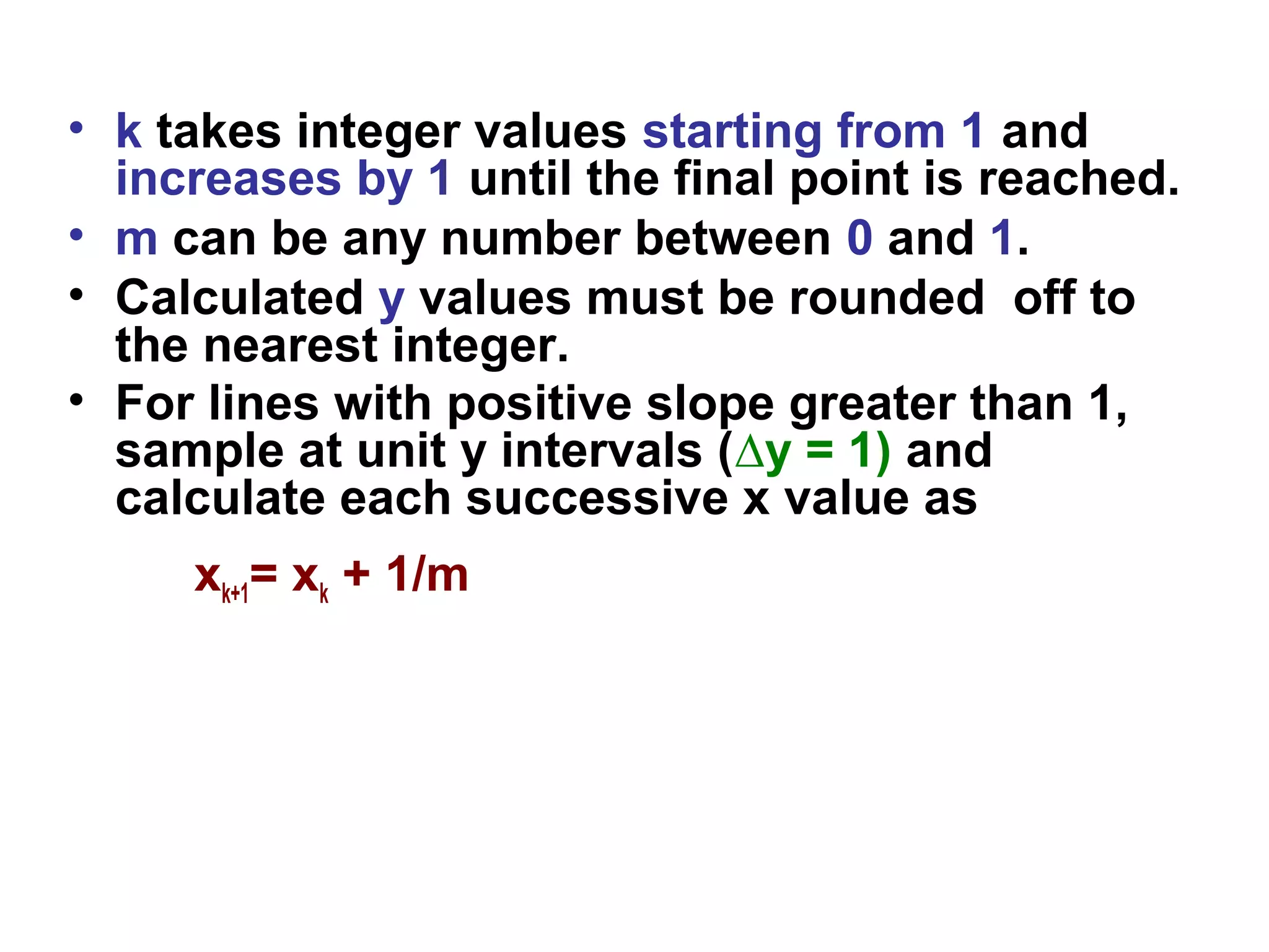 • k takes integer values starting from 1 and
increases by 1 until the final point is reached.
• m can be any number between 0 and 1.
• Calculated y values must be rounded off to
the nearest integer.
• For lines with positive slope greater than 1,
sample at unit y intervals (∆y = 1) and
calculate each successive x value as
xk+1= xk + 1/m
 