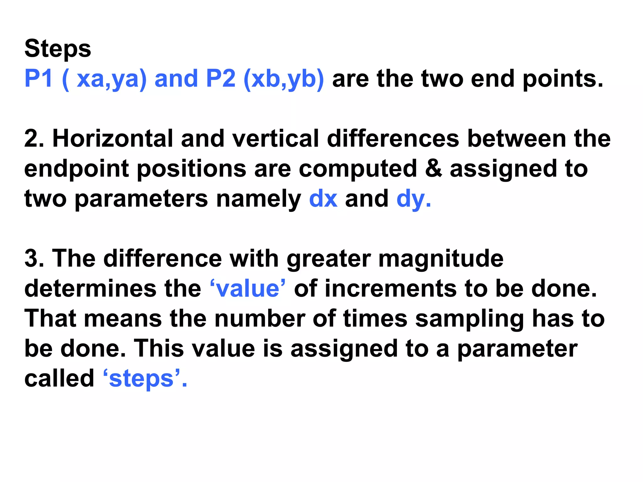 Steps
P1 ( xa,ya) and P2 (xb,yb) are the two end points.
2. Horizontal and vertical differences between the
endpoint positions are computed & assigned to
two parameters namely dx and dy.
3. The difference with greater magnitude
determines the ‘value’ of increments to be done.
That means the number of times sampling has to
be done. This value is assigned to a parameter
called ‘steps’.
 