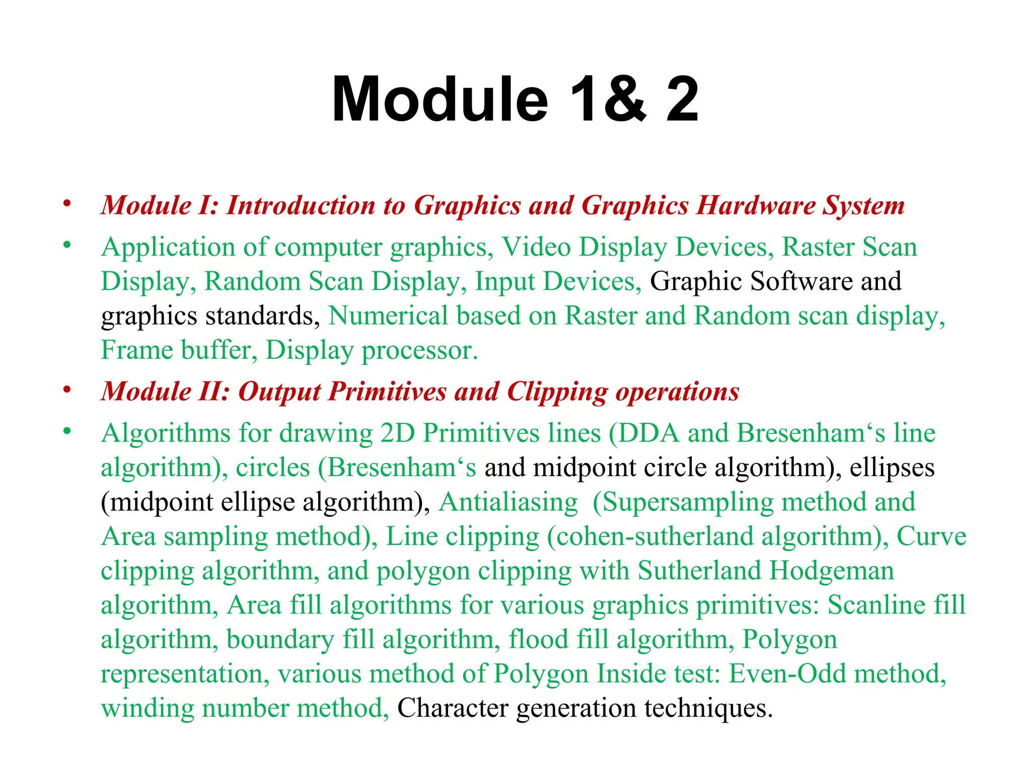 Module 1& 2
• Module I: Introduction to Graphics and Graphics Hardware System
• Application of computer graphics, Video Display Devices, Raster Scan
Display, Random Scan Display, Input Devices, Graphic Software and
graphics standards, Numerical based on Raster and Random scan display,
Frame buffer, Display processor.
• Module II: Output Primitives and Clipping operations
• Algorithms for drawing 2D Primitives lines (DDA and Bresenham‘s line
algorithm), circles (Bresenham‘s and midpoint circle algorithm), ellipses
(midpoint ellipse algorithm), Antialiasing (Supersampling method and
Area sampling method), Line clipping (cohen-sutherland algorithm), Curve
clipping algorithm, and polygon clipping with Sutherland Hodgeman
algorithm, Area fill algorithms for various graphics primitives: Scanline fill
algorithm, boundary fill algorithm, flood fill algorithm, Polygon
representation, various method of Polygon Inside test: Even-Odd method,
winding number method, Character generation techniques.
 