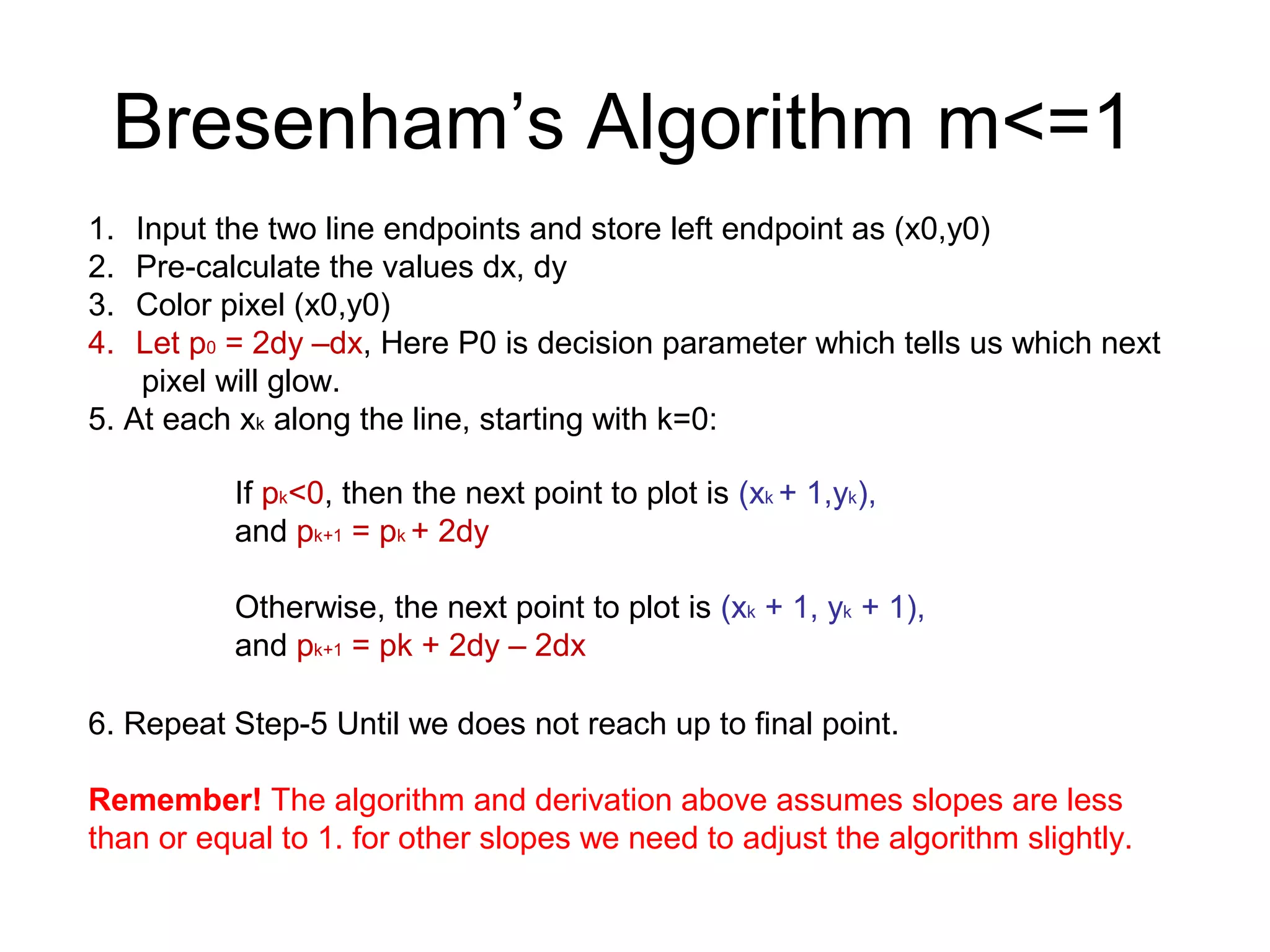 Bresenham’s Algorithm m<=1
1. Input the two line endpoints and store left endpoint as (x0,y0)
2. Pre-calculate the values dx, dy
3. Color pixel (x0,y0)
4. Let p0 = 2dy –dx, Here P0 is decision parameter which tells us which next
pixel will glow.
5. At each xk along the line, starting with k=0:
6. Repeat Step-5 Until we does not reach up to final point.
Remember! The algorithm and derivation above assumes slopes are less
than or equal to 1. for other slopes we need to adjust the algorithm slightly.
If pk<0, then the next point to plot is (xk + 1,yk),
and pk+1 = pk + 2dy
Otherwise, the next point to plot is (xk + 1, yk + 1),
and pk+1 = pk + 2dy – 2dx
 