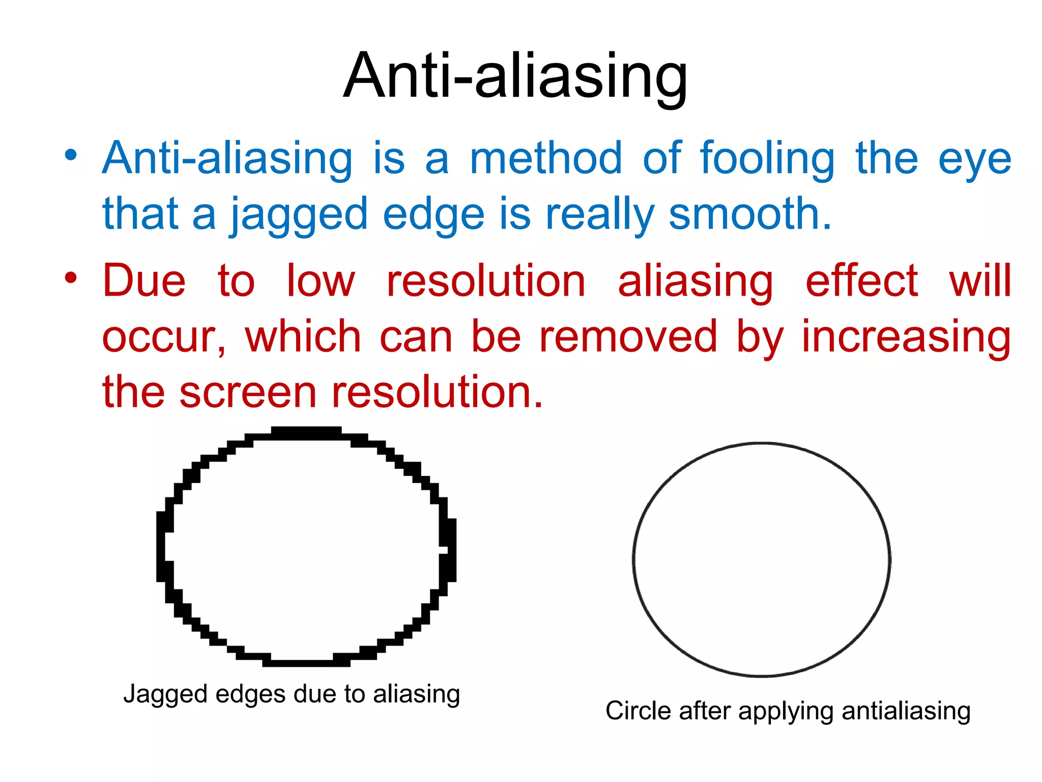 Anti-aliasing
• Anti-aliasing is a method of fooling the eye
that a jagged edge is really smooth.
• Due to low resolution aliasing effect will
occur, which can be removed by increasing
the screen resolution.
Circle after applying antialiasing
Jagged edges due to aliasing
 