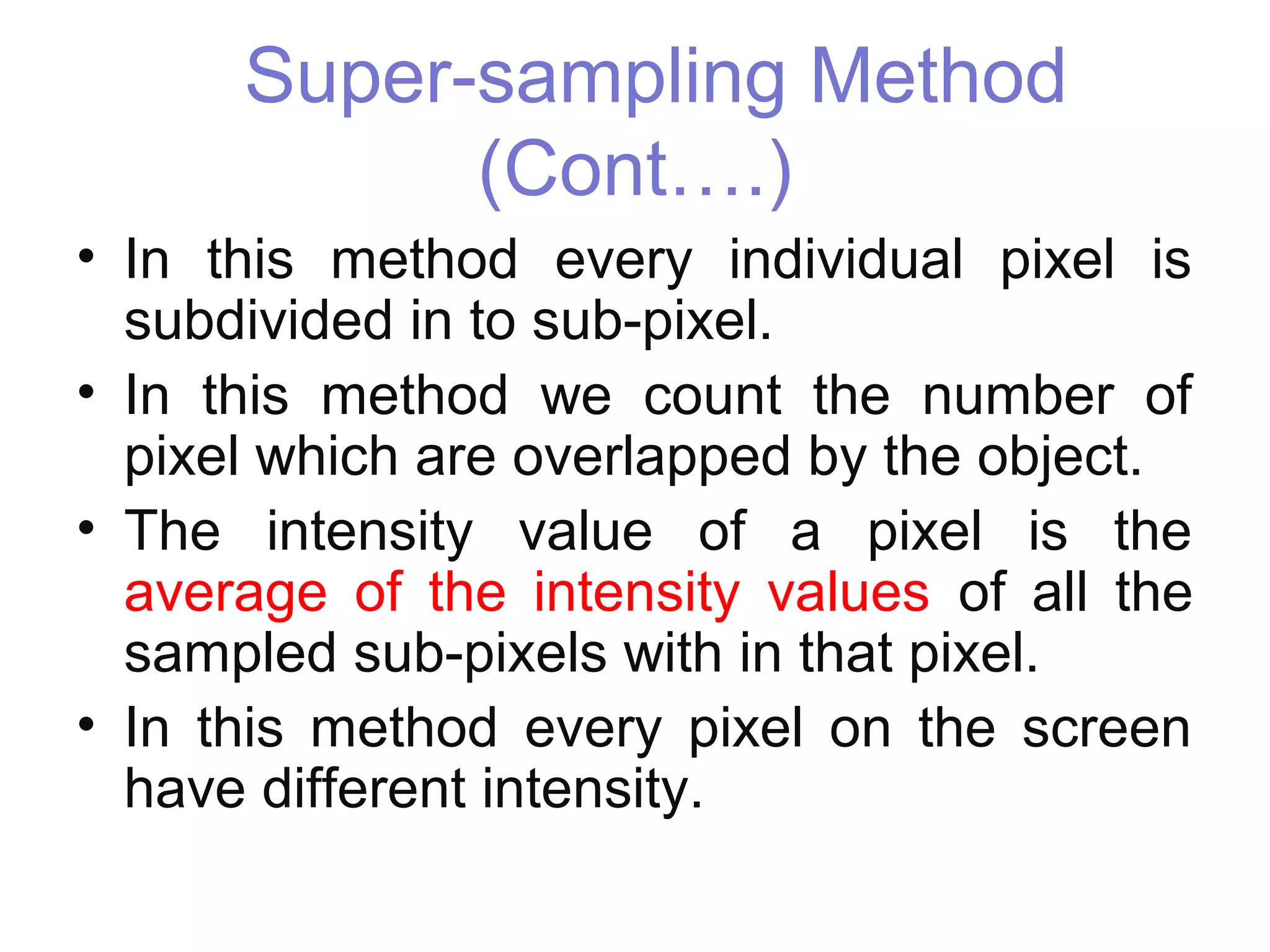 Super-sampling Method
(Cont….)
• In this method every individual pixel is
subdivided in to sub-pixel.
• In this method we count the number of
pixel which are overlapped by the object.
• The intensity value of a pixel is the
average of the intensity values of all the
sampled sub-pixels with in that pixel.
• In this method every pixel on the screen
have different intensity.
 