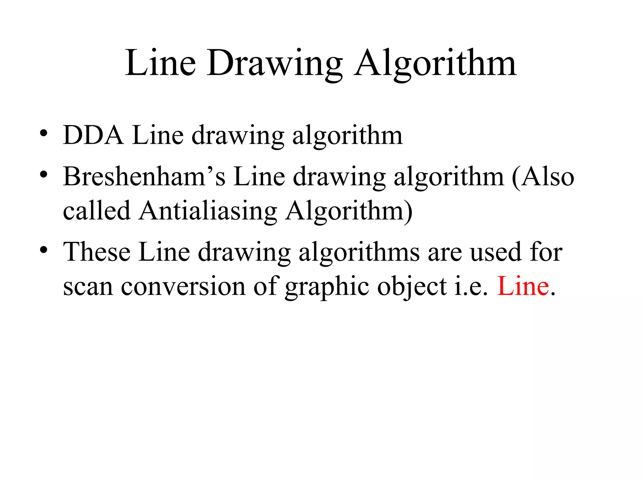 Line Drawing Algorithm
• DDA Line drawing algorithm
• Breshenham’s Line drawing algorithm (Also
called Antialiasing Algorithm)
• These Line drawing algorithms are used for
scan conversion of graphic object i.e. Line.
 