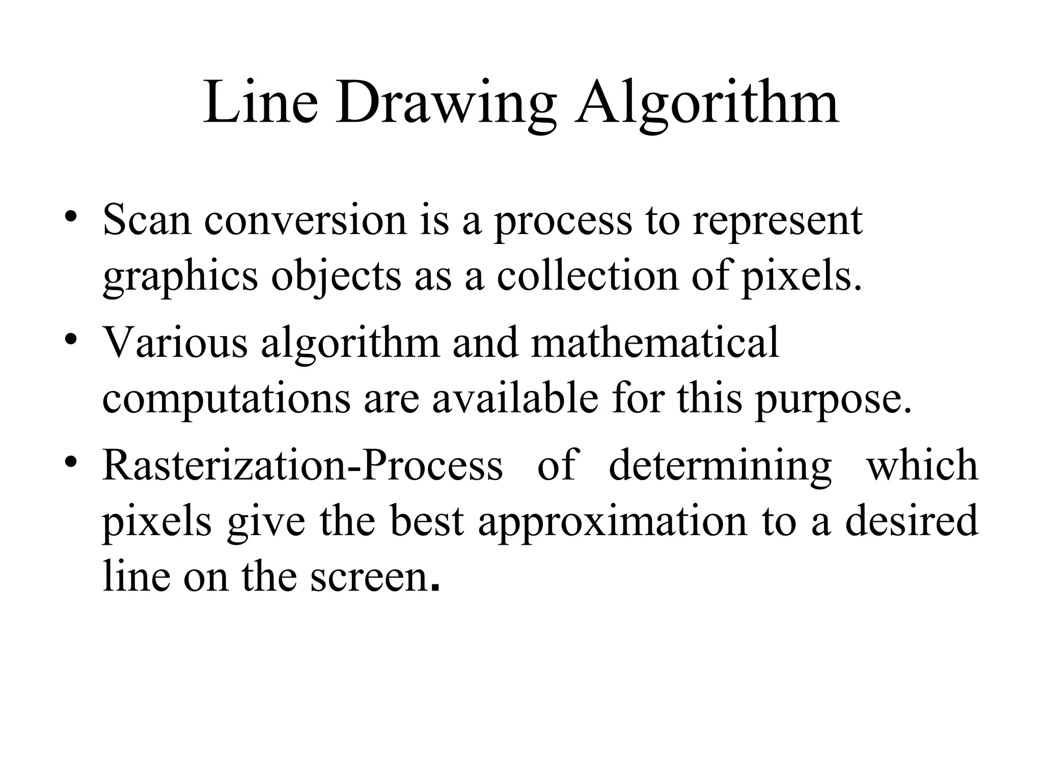 Line Drawing Algorithm
• Scan conversion is a process to represent
graphics objects as a collection of pixels.
• Various algorithm and mathematical
computations are available for this purpose.
• Rasterization-Process of determining which
pixels give the best approximation to a desired
line on the screen.
 