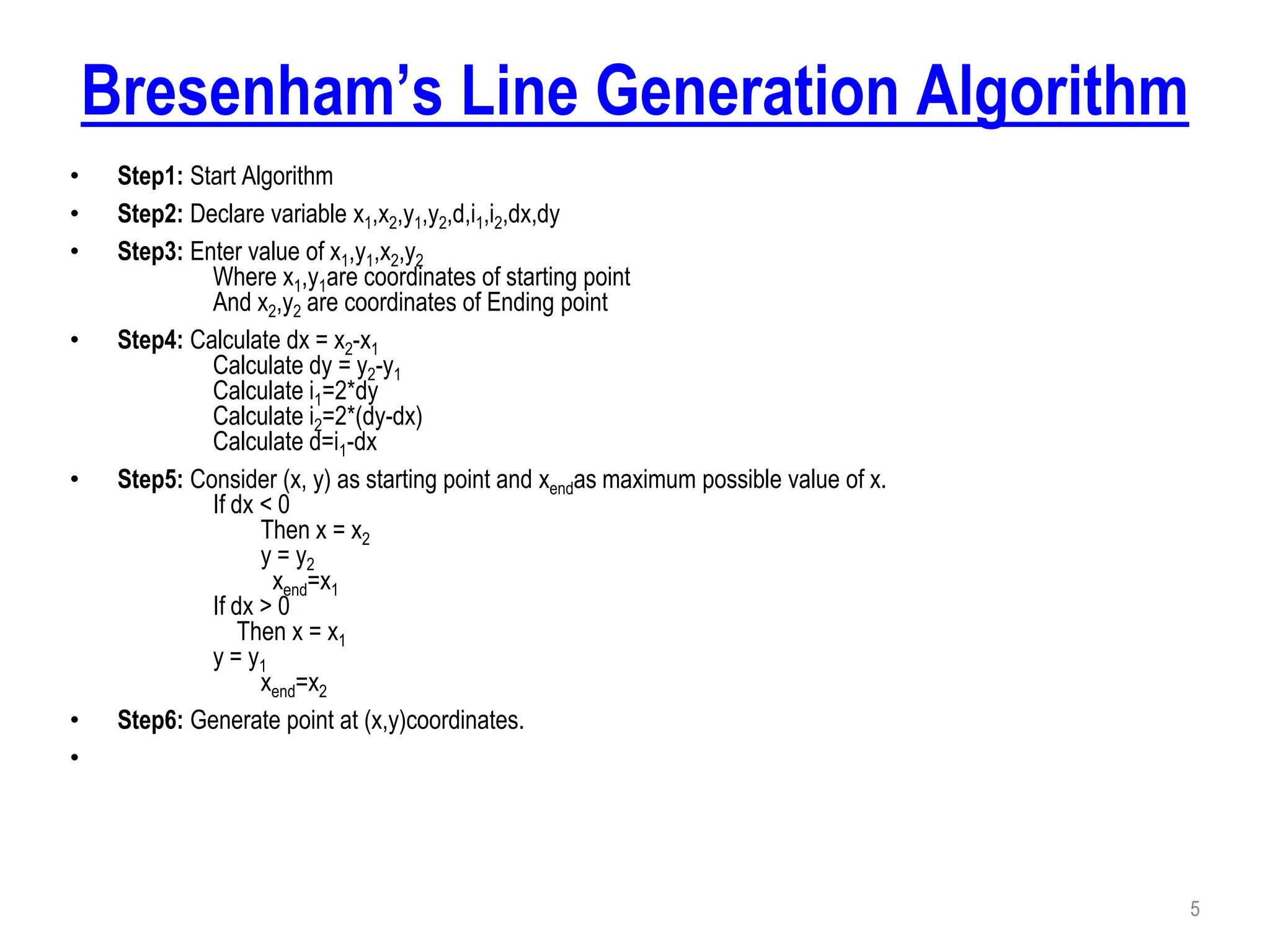 Bresenham’s Line Generation Algorithm
• Step1: Start Algorithm
• Step2: Declare variable x1,x2,y1,y2,d,i1,i2,dx,dy
• Step3: Enter value of x1,y1,x2,y2
Where x1,y1are coordinates of starting point
And x2,y2 are coordinates of Ending point
• Step4: Calculate dx = x2-x1
Calculate dy = y2-y1
Calculate i1=2*dy
Calculate i2=2*(dy-dx)
Calculate d=i1-dx
• Step5: Consider (x, y) as starting point and xendas maximum possible value of x.
If dx < 0
Then x = x2
y = y2
xend=x1
If dx > 0
Then x = x1
y = y1
xend=x2
• Step6: Generate point at (x,y)coordinates.
•
5
 