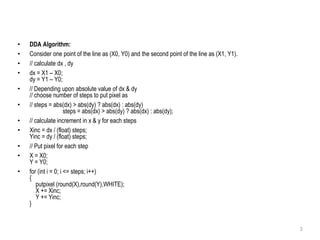 • DDA Algorithm:
• Consider one point of the line as (X0, Y0) and the second point of the line as (X1, Y1).
• // calculate dx , dy
• dx = X1 – X0;
dy = Y1 – Y0;
• // Depending upon absolute value of dx & dy
// choose number of steps to put pixel as
• // steps = abs(dx) > abs(dy) ? abs(dx) : abs(dy)
steps = abs(dx) > abs(dy) ? abs(dx) : abs(dy);
• // calculate increment in x & y for each steps
• Xinc = dx / (float) steps;
Yinc = dy / (float) steps;
• // Put pixel for each step
• X = X0;
Y = Y0;
• for (int i = 0; i <= steps; i++)
{
putpixel (round(X),round(Y),WHITE);
X += Xinc;
Y += Yinc;
}
3
 