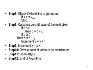 • Step7: Check if whole line is generated.
If x > = xend
Stop.
• Step8: Calculate co-ordinates of the next pixel
If d < 0
Then d = d + i1
If d ≥ 0
Then d = d + i2
Increment y = y + 1
• Step9: Increment x = x + 1
• Step10: Draw a point of latest (x, y) coordinates
• Step11: Go to step 7
• Step12: End of Algorithm
6
 