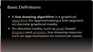 Introduction
IN COMPUTER GRAPHICS ,A LINE DRAWING ALGORITHM IS
AN
ALGORITHM FOR APPROXIMATING A LINE SEGMENT ON
DISCRETE
GRAPHICAL MEDIA SUCH AS PIXEL BASED DISPLAYS AND
PRINTERS.
 