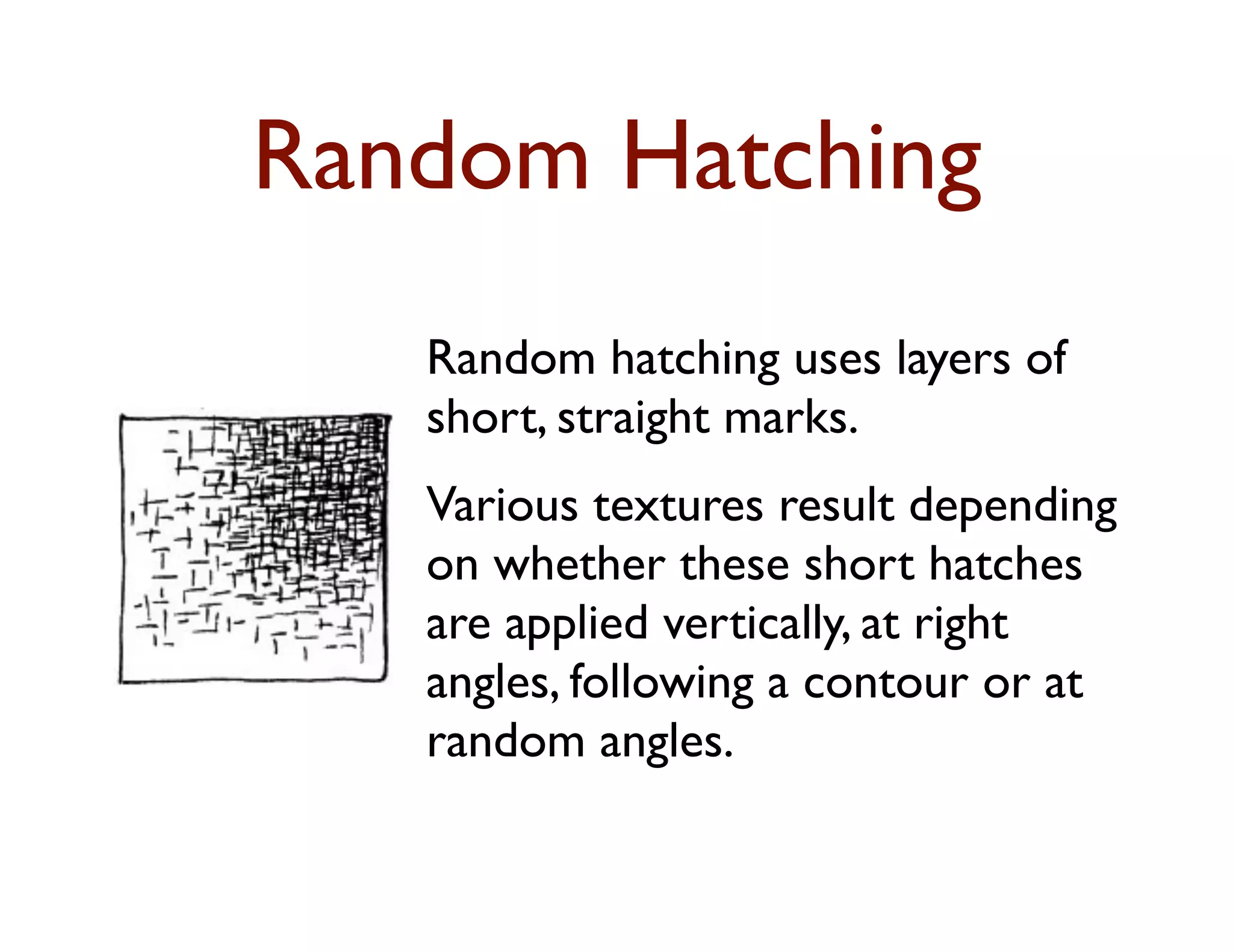 Random Hatching
   Random hatching uses layers of
   short, straight marks.
   Various textures result depending
   on whether these short hatches
   are applied vertically, at right
   angles, following a contour or at
   random angles.
 