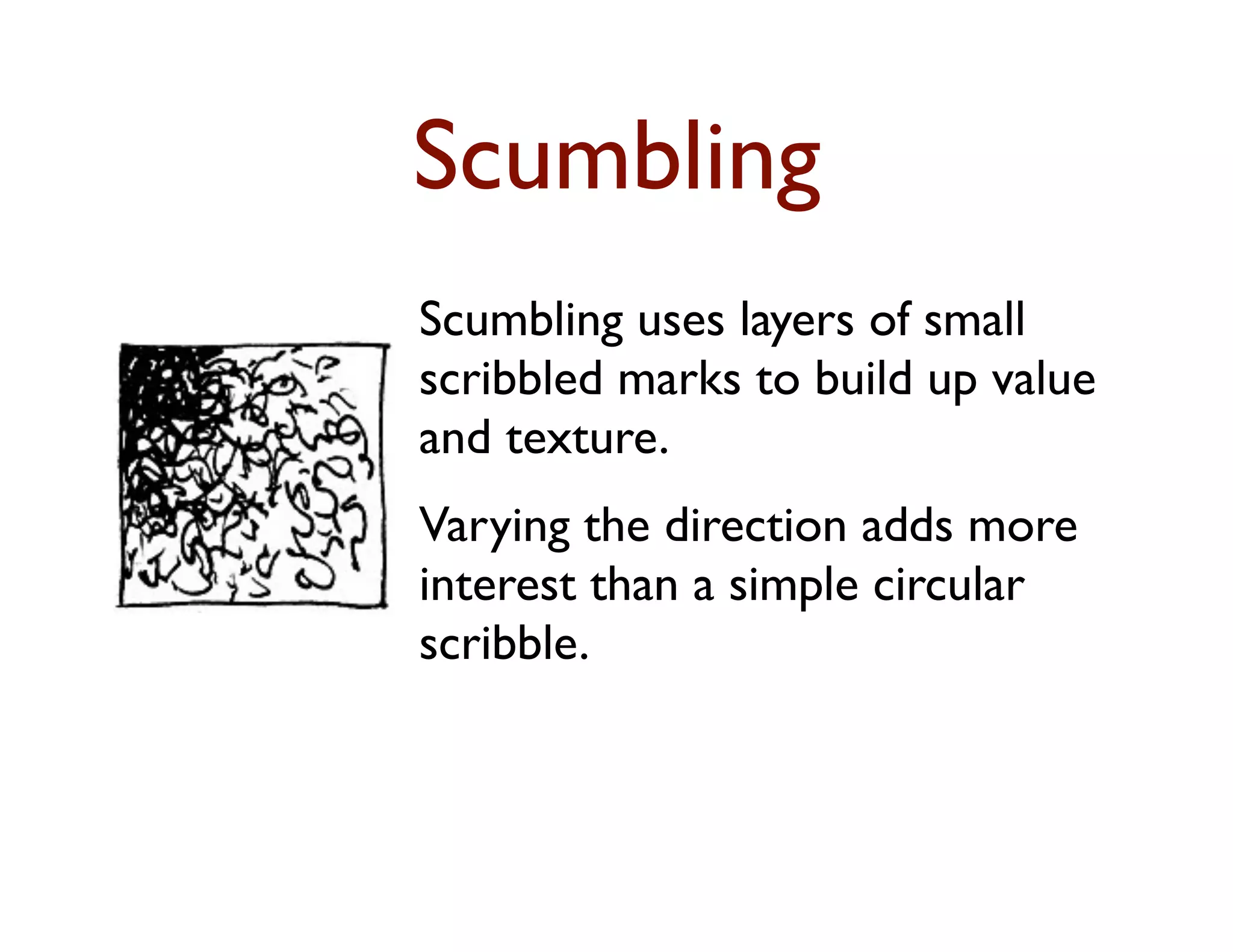 Scumbling
Scumbling uses layers of small
scribbled marks to build up value
and texture.
Varying the direction adds more
interest than a simple circular
scribble.
 