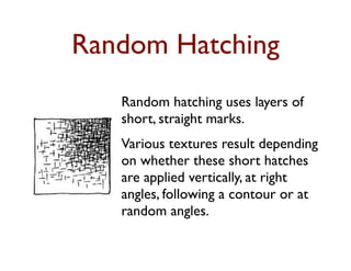 Random Hatching
   Random hatching uses layers of
   short, straight marks.
   Various textures result depending
   on whether these short hatches
   are applied vertically, at right
   angles, following a contour or at
   random angles.
 