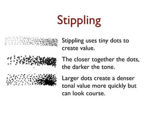 Stippling
Stippling uses tiny dots to
create value.
The closer together the dots,
the darker the tone.
Larger dots create a denser
tonal value more quickly but
can look course.
 
