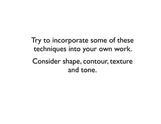 Try to incorporate some of these
 techniques into your own work.
Consider shape, contour, texture
           and tone.
 