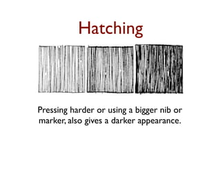 Hatching



Pressing harder or using a bigger nib or
marker, also gives a darker appearance.
 