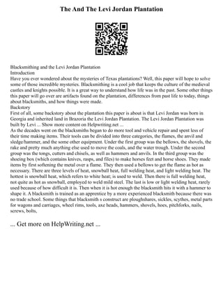 The And The Levi Jordan Plantation
Blacksmithing and the Levi Jordan Plantation
Introduction
Have you ever wondered about the mysteries of Texas plantations? Well, this paper will hope to solve
some of those incredible mysteries. Blacksmithing is a cool job that keeps the culture of the medieval
castles and knights possible. It is a great way to understand how life was in the past. Some other things
this paper will go over are artifacts found on the plantation, differences from past life to today, things
about blacksmiths, and how things were made.
Backstory
First of all, some backstory about the plantation this paper is about is that Levi Jordan was born in
Georgia and inherited land in Brazoria the Levi Jordan Plantation. The Levi Jordan Plantation was
built by Levi ... Show more content on Helpwriting.net ...
As the decades went on the blacksmiths began to do more tool and vehicle repair and spent less of
their time making items. Their tools can be divided into three categories, the flames, the anvil and
sledge/hammer, and the some other equipment. Under the first group was the bellows, the shovels, the
rake and pretty much anything else used to move the coals, and the water trough. Under the second
group was the tongs, cutters and chisels, as well as hammers and anvils. In the third group was the
shoeing box (which contains knives, rasps, and files) to make horses feet and horse shoes. They made
items by first softening the metal over a flame. They then used a bellows to get the flame as hot as
necessary. There are three levels of heat, snowball heat, full welding heat, and light welding heat. The
hottest is snowball heat, which refers to white heat; is used to weld. Then there is full welding heat,
not quite as hot as snowball, employed to weld mild steel. The last is low or light welding heat, rarely
used because of how difficult it is. Then when it is hot enough the blacksmith hits it with a hammer to
shape it. A blacksmith is trained as an apprentice by a more experienced blacksmith because there was
no trade school. Some things that blacksmith s construct are ploughshares, sickles, scythes, metal parts
for wagons and carriages, wheel rims, tools, axe heads, hammers, shovels, hoes, pitchforks, nails,
screws, bolts,
... Get more on HelpWriting.net ...
 