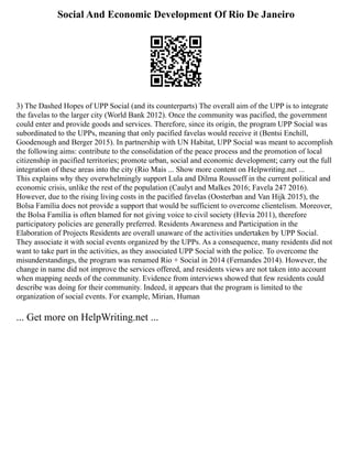 Social And Economic Development Of Rio De Janeiro
3) The Dashed Hopes of UPP Social (and its counterparts) The overall aim of the UPP is to integrate
the favelas to the larger city (World Bank 2012). Once the community was pacified, the government
could enter and provide goods and services. Therefore, since its origin, the program UPP Social was
subordinated to the UPPs, meaning that only pacified favelas would receive it (Bentsi Enchill,
Goodenough and Berger 2015). In partnership with UN Habitat, UPP Social was meant to accomplish
the following aims: contribute to the consolidation of the peace process and the promotion of local
citizenship in pacified territories; promote urban, social and economic development; carry out the full
integration of these areas into the city (Rio Mais ... Show more content on Helpwriting.net ...
This explains why they overwhelmingly support Lula and Dilma Rousseff in the current political and
economic crisis, unlike the rest of the population (Caulyt and Malkes 2016; Favela 247 2016).
However, due to the rising living costs in the pacified favelas (Oosterban and Van Hijk 2015), the
Bolsa Família does not provide a support that would be sufficient to overcome clientelism. Moreover,
the Bolsa Família is often blamed for not giving voice to civil society (Hevia 2011), therefore
participatory policies are generally preferred. Residents Awareness and Participation in the
Elaboration of Projects Residents are overall unaware of the activities undertaken by UPP Social.
They associate it with social events organized by the UPPs. As a consequence, many residents did not
want to take part in the activities, as they associated UPP Social with the police. To overcome the
misunderstandings, the program was renamed Rio + Social in 2014 (Fernandes 2014). However, the
change in name did not improve the services offered, and residents views are not taken into account
when mapping needs of the community. Evidence from interviews showed that few residents could
describe was doing for their community. Indeed, it appears that the program is limited to the
organization of social events. For example, Mirian, Human
... Get more on HelpWriting.net ...
 