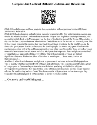 Compare And Contrast Orthodox Judaism And Reformism
(Slide 1)Good afternoon staff and students, this presentation will compare and contrast Orthodox
Judaism and Reformism.
(Slide 2) Orthodox Judaism and reformism can only be compared by first understanding Judaism as a
whole. So what is Judaism? Judaism is monotheistic religion that originated over eight hundred year
ago in the Middle East, with Moses receiving the law of God in the form of the Torah. Although this is
the case the first covenant between Abraham and God did not occur for another six hundred years. The
first covenant contains the promise that God made to Abraham promising the he would become the
father of a great people this is a reference to the Jewish people. He would only grant Abraham this
prestigious position only if he and his descendants would obey God. Soon after this a second covenant
was made between the Jewish people and God. God promised to protect them and give them the land
of Israel but once again only if they obeyed him. The first and second covenant are both of
significance because this is what Most of Judaism is based upon. ... Show more content on
Helpwriting.net ...
A schism is when is split between a religion or organisation is split due to their differing opinions.
This is exactly what has happened with orthodox and reformism. This schism occurred when a group
of congregants in Germany began to realise that Judaism was being left behind in religious
development to combat this they decided that some of the ancient traditions have no longer become
relevant for modern day society. Out of fear that the entire religion would be lost to the ages they
began reforming the religion in certain aspects to assure it position in the
... Get more on HelpWriting.net ...
 