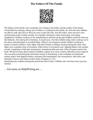 The Fathers Of The Family
The fathers of the family were constantly out working in the fields, and the mother of the family
would either be cleaning, taking care of infants, or cooking for her family. So, from the time children
are able to walk, they have to discover ways to pass the time. Just like today, some activities were
restricted due to the weather outside. For example, during the winter season pigs were being
slaughtered. Children would go to the slaughterhouse and pick up the pigs bladders and blow them up
like balloons. Also during the wintertime, it would snow. Just like children today, kids would go out in
the streets and participate in snowball fights. When it was summery outside children would go to
ponds or streams and have water fights with their friends or siblings, because during this time water
fights were a popular form of recreation. Other forms of recreation were: fighting battles with wooden
swords, competing in little play tournaments, and playing hide and seek. Chiara Frugoni noted in her
book: We known more about medieval children s games ever since a whole collection of toys made of
clay was discovered during the nineteenth century in Strasbourg, in the workshop of a thirteenth
century potter: bird shaped whistles, miniature tiles and pitchers, tiny moneyboxes, little dolls, and
diminutive horses with riders on their backs. (Frugoni, p. 131)
Simultaneously, children during this period also had to learn. Children who were born into a poverty
stricken
... Get more on HelpWriting.net ...
 