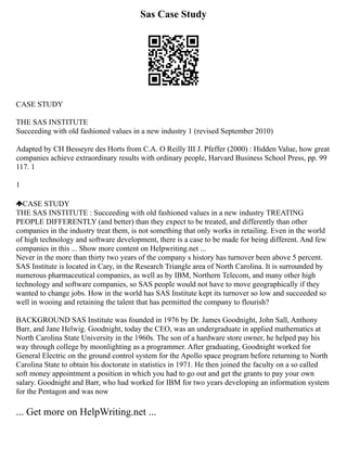 Sas Case Study
CASE STUDY
THE SAS INSTITUTE
Succeeding with old fashioned values in a new industry 1 (revised September 2010)
Adapted by CH Besseyre des Horts from C.A. O Reilly III J. Pfeffer (2000) : Hidden Value, how great
companies achieve extraordinary results with ordinary people, Harvard Business School Press, pp. 99
117. 1
1
CASE STUDY
THE SAS INSTITUTE : Succeeding with old fashioned values in a new industry TREATING
PEOPLE DIFFERENTLY (and better) than they expect to be treated, and differently than other
companies in the industry treat them, is not something that only works in retailing. Even in the world
of high technology and software development, there is a case to be made for being different. And few
companies in this ... Show more content on Helpwriting.net ...
Never in the more than thirty two years of the company s history has turnover been above 5 percent.
SAS Institute is located in Cary, in the Research Triangle area of North Carolina. It is surrounded by
numerous pharmaceutical companies, as well as by IBM, Northern Telecom, and many other high
technology and software companies, so SAS people would not have to move geographically if they
wanted to change jobs. How in the world has SAS Institute kept its turnover so low and succeeded so
well in wooing and retaining the talent that has permitted the company to flourish?
BACKGROUND SAS Institute was founded in 1976 by Dr. James Goodnight, John Sall, Anthony
Barr, and Jane Helwig. Goodnight, today the CEO, was an undergraduate in applied mathematics at
North Carolina State University in the 1960s. The son of a hardware store owner, he helped pay his
way through college by moonlighting as a programmer. After graduating, Goodnight worked for
General Electric on the ground control system for the Apollo space program before returning to North
Carolina State to obtain his doctorate in statistics in 1971. He then joined the faculty on a so called
soft money appointment a position in which you had to go out and get the grants to pay your own
salary. Goodnight and Barr, who had worked for IBM for two years developing an information system
for the Pentagon and was now
... Get more on HelpWriting.net ...
 