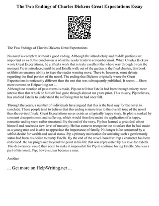 The Two Endings of Charles Dickens Great Expectations Essay
The Two Endings of Charles Dickens Great Expectations
No novel is complete without a good ending. Although the introductory and middle portions are
important as well, the conclusion is what the reader tends to remember most. When Charles Dickens
wrote Great Expectations, he crafted a work that is truly excellent the whole way through. From the
moment Pip is introduced until he and Estella walk out of the garden in the final chapter, this book
exhibits an uncanny ability to keep the reader wanting more. There is, however, some debate
regarding the final portion of the novel. The ending that Dickens originally wrote for Great
Expectations is noticeably different than the one that was subsequently published. It seems ... Show
more content on Helpwriting.net ...
Although no mention of past events is made, Pip can tell that Estella had been through misery more
intense than that which he himself had gone through almost ten years prior. This misery, Pip believes,
has enabled Estella to understand the suffering that he had once felt.
Through the years, a number of individuals have argued that this is the best way for the novel to
conclude. These people tend to believe that this ending is more true to the overall tone of the novel
than the revised finale. Great Expectations never exists as a typically happy story. Its plot is marked by
constant disappointment and suffering, which would therefore make the application of a happy,
romantic ending seem rather unnatural. By the end of the story, Pip has learned a great deal about
himself and reached a new level of maturity. He has come to recognize the mistakes that he had made
as a young man and is able to appreciate the importance of family. No longer is he consumed by a
selfish desire for wealth and social status. Pip s primary motivation for attaining such a gentlemanly
status had been his desire to marry Estella. By the end of the novel, however, Pip s character has been
redeemed. He has progressed beyond the point in his life that was represented by his love for Estella.
This deliverance would then seem to make it impossible for Pip to continue loving Estella. She was a
part of his youth; Pip, however, has become a man.
Another
... Get more on HelpWriting.net ...
 