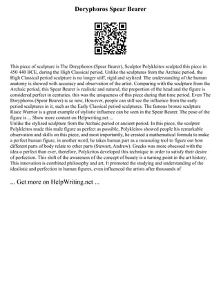 Doryphoros Spear Bearer
This piece of sculpture is The Doryphoros (Spear Bearer), Sculptor Polykleitos sculpted this piece in
450 440 BCE, during the High Classical period. Unlike the sculptures from the Archaic period, the
High Classical period sculpture is no longer stiff, rigid and stylized. The understanding of the human
anatomy is showed with accuracy and observation of the artist. Comparing with the sculpture from the
Archaic period, this Spear Bearer is realistic and natural, the proportion of the head and the figure is
considered perfect in centuries. this was the uniqueness of this piece during that time period. Even The
Doryphoros (Spear Bearer) is so new, However, people can still see the influence from the early
period sculptures in it, such as the Early Classical period sculptures. The famous bronze sculpture
Riace Warrior is a great example of stylistic influence can be seen in the Spear Bearer. The pose of the
figure is ... Show more content on Helpwriting.net ...
Unlike the stylized sculpture from the Archaic period or ancient period. In this piece, the sculptor
Polykleitos made this male figure as perfect as possible, Polykleitos showed people his remarkable
observation and skills on this piece, and most importantly, he created a mathematical formula to make
a perfect human figure, in another word, he takes human part as a measuring tool to figure out how
different parts of body relate to other parts (Stewart, Andrew). Greeks was more obsessed with the
idea o perfect than ever, therefore, Polykeitos developed this technique in order to satisfy their desire
of perfection. This shift of the awareness of the concept of beauty is a turning point in the art history,
This innovation is combined philosophy and art, It promoted the studying and understanding of the
idealistic and perfection in human figures, even influenced the artists after thousands of
... Get more on HelpWriting.net ...
 