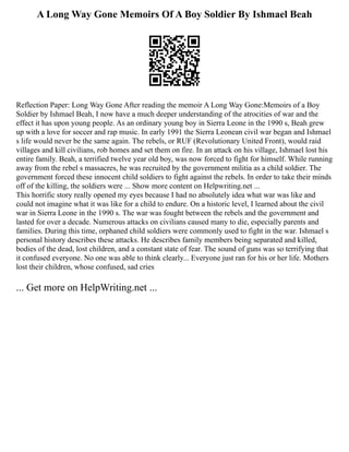 A Long Way Gone Memoirs Of A Boy Soldier By Ishmael Beah
Reflection Paper: Long Way Gone After reading the memoir A Long Way Gone:Memoirs of a Boy
Soldier by Ishmael Beah, I now have a much deeper understanding of the atrocities of war and the
effect it has upon young people. As an ordinary young boy in Sierra Leone in the 1990 s, Beah grew
up with a love for soccer and rap music. In early 1991 the Sierra Leonean civil war began and Ishmael
s life would never be the same again. The rebels, or RUF (Revolutionary United Front), would raid
villages and kill civilians, rob homes and set them on fire. In an attack on his village, Ishmael lost his
entire family. Beah, a terrified twelve year old boy, was now forced to fight for himself. While running
away from the rebel s massacres, he was recruited by the government militia as a child soldier. The
government forced these innocent child soldiers to fight against the rebels. In order to take their minds
off of the killing, the soldiers were ... Show more content on Helpwriting.net ...
This horrific story really opened my eyes because I had no absolutely idea what war was like and
could not imagine what it was like for a child to endure. On a historic level, I learned about the civil
war in Sierra Leone in the 1990 s. The war was fought between the rebels and the government and
lasted for over a decade. Numerous attacks on civilians caused many to die, especially parents and
families. During this time, orphaned child soldiers were commonly used to fight in the war. Ishmael s
personal history describes these attacks. He describes family members being separated and killed,
bodies of the dead, lost children, and a constant state of fear. The sound of guns was so terrifying that
it confused everyone. No one was able to think clearly... Everyone just ran for his or her life. Mothers
lost their children, whose confused, sad cries
... Get more on HelpWriting.net ...
 
