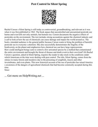 Pest Control In Silent Spring
Rachel Carson s Silent Spring is still today as controversial, groundbreaking, and relevant as it was
when it was first published in 1962. The book argues that uncontrolled and unexamined pesticide use
harms and even kills not only animals, but humans too. Carson documents the negative effects of
pesticides on the environment. The text includes strong accusations against the chemical industry and
a call to look at how the use of chemicals can cause damage and impact the world around us. The
book s intended audience is the general public because Carson wants to bring the problem of harmful
pesticide use to everyone s attention. She also successfully demonstrates the fragility of the
biodiversity on the planet and emphasizes how chemical use can have large repercussions.
How could intelligent beings seek to control a few unwanted species by a method that contaminated
the entire environment and brought the threat of disease and death event to their own kind? (8) Rachel
Carson s question, asked in Silent Spring, requires the reader to take stock in the conditions under
which Americans at the time were dealing with pest control. The title, Silent Spring, comes from the
silence in many forests and meadows due to the poisoning of songbirds, insects and other
invertebrates, and even plants. This now historical account of the use of pesticides has raised America
s awareness of the dangers of agricultural chemicals that had become commonly accepted during this
time.
Since
... Get more on HelpWriting.net ...
 