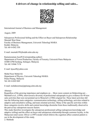 6 drivers of change in relationship selling and sales...
International Journal of Business and Management
August, 2009
Salesperson Professional Selling and the Effect on Buyer and Salesperson Relationship
Maznah Wan Omar
Faculty of Business Management, Universiti Teknologi MARA
Kedah, Malaysia
Tel: 60 4 4562 550
E mail: maznah199@kedah.uitm.edu.my
Kamaruzaman Jusoff (Corresponding author)
Department of Forest Production, Faculty of Forestry, Universiti Putra Malaysia
43400 UPM Serdang, Selangor, Malaysia
Tel: 60 3 8946 7176
E mail: kjusoff@yahoo.com
Mohd Noor Mohd Ali
Department of Physics, Universiti Teknologi MARA
Pulau Pinang, Malaysia
Tel: 60 4 4243 069
E mail: mohdnoorma@ppinang.uitm.edu.my
Abstract
Regardless of the growing importance and emphasis on ... Show more content on Helpwriting.net ...
Marshall et al., (1999), interviewed a diversity of professional salespeople to give evidence for 49 new
sales activities that were not pointed out in Moncrief s (1986) original list. These latest activities fall
into the following main categories: communication technology, selling technology, activities related to
adaptive and consultative selling, and team oriented activities. Many of the specific activities within
these categories involve skills and content knowledge dissimilar from those traditionally observed in
the past as key salesperson success factors.
This study therefore investigates the salesperson professional selling (salesperson knowledge and
adaptive selling) and the effect on buyer and salesperson relationship through customer loyalty, in the
Malaysian retail sector. Oliver s (1997) model which follows the cognition affect conation pattern is
use in the development of this study.
2. Methods
 