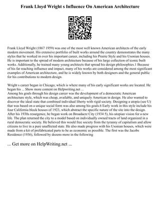 Frank Lloyd Wright s Influence On American Architecture
Frank Lloyd Wright (1867 1959) was one of the most well known American architects of the early
modern movement. His extensive portfolio of built works around the country demonstrates the many
styles that he worked in over his important career, including his Prairie Style and his Usonian houses.
He is important to the spread of modern architecture because of his large collection of iconic built
works. Additionally, he trained many young architects that spread his design philosophies.1 Because
of his far reaching influence and impact, many of his works are considered among the most significant
examples of American architecture, and he is widely known by both designers and the general public
for his contributions to modern design.
Wright s career began in Chicago, which is where many of his early significant works are located. He
began his ... Show more content on Helpwriting.net ...
Among his goals through his design career was the development of a democratic American
architecture style, which was cheap, available, and uniquely American in design. He also wanted to
discover the ideal state that combined individual liberty with rigid society. Designing a utopia (see U)
that was based on a unique social form was also among his goals.6 Early work in this style include his
four California block houses of 1923, which abstract the specific nature of the site into the design.
After his 1930s resurgence, he began work on Broadacre City (1934 5), his utopian vision for a new
life. The plan returned the city to a model based on individually owned tracts of land organized in a
rural democratic society. He believed this would free society from the tyranny of capitalism and allow
citizens to live in a pure unaffected state. He also made progress with his Usonian houses, which were
made from a kit of prefabricated parts to be as economic as possible. The first was the Jacobs
Residence (1936), followed by dozens more in the following
... Get more on HelpWriting.net ...
 