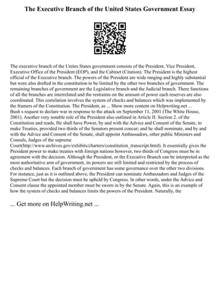 The Executive Branch of the United States Government Essay
The executive branch of the Unites States government consists of the President, Vice President,
Executive Office of the President (EOP), and the Cabinet (Citation). The President is the highest
official of the Executive branch. The powers of the President are wide ranging and highly substantial
but were also drafted in the constitution to be limited by the other two branches of government. The
remaining branches of government are the Legislative branch and the Judicial branch. There functions
of all the branches are interrelated and the restraints on the amount of power each reserves are also
coordinated. This correlation involves the system of checks and balances which was implemented by
the framers of the Constitution. The President, as ... Show more content on Helpwriting.net ...
Bush s request to declare war in response to the attack on September 11, 2001 (The White House,
2001). Another very notable role of the President also outlined in Article II. Section 2. of the
Constitution and reads, He shall have Power, by and with the Advice and Consent of the Senate, to
make Treaties, provided two thirds of the Senators present concur; and he shall nominate, and by and
with the Advice and Consent of the Senate, shall appoint Ambassadors, other public Ministers and
Consuls, Judges of the supreme
Court(http://www.archives.gov/exhibits/charters/constitution_transcript.html). It essentially gives the
President power to make treaties with foreign nations however, two thirds of Congress must be in
agreement with the decision. Although the President, or the Executive Branch can be interpreted as the
most authoritative arm of government, its powers are still limited and restricted by the process of
checks and balances. Each branch of government has some governance over the other two divisions.
For instance, just as it is outlined above, the President can nominate Ambassadors and Judges of the
Supreme Court but the decision must be upheld by Congress. In other words, under the Advice and
Consent clause the appointed member must be sworn in by the Senate. Again, this is an example of
how the system of checks and balances limits the powers of the President. Naturally, the
... Get more on HelpWriting.net ...
 