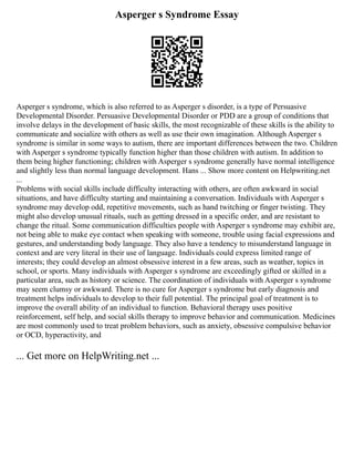 Asperger s Syndrome Essay
Asperger s syndrome, which is also referred to as Asperger s disorder, is a type of Persuasive
Developmental Disorder. Persuasive Developmental Disorder or PDD are a group of conditions that
involve delays in the development of basic skills, the most recognizable of these skills is the ability to
communicate and socialize with others as well as use their own imagination. Although Asperger s
syndrome is similar in some ways to autism, there are important differences between the two. Children
with Asperger s syndrome typically function higher than those children with autism. In addition to
them being higher functioning; children with Asperger s syndrome generally have normal intelligence
and slightly less than normal language development. Hans ... Show more content on Helpwriting.net
...
Problems with social skills include difficulty interacting with others, are often awkward in social
situations, and have difficulty starting and maintaining a conversation. Individuals with Asperger s
syndrome may develop odd, repetitive movements, such as hand twitching or finger twisting. They
might also develop unusual rituals, such as getting dressed in a specific order, and are resistant to
change the ritual. Some communication difficulties people with Asperger s syndrome may exhibit are,
not being able to make eye contact when speaking with someone, trouble using facial expressions and
gestures, and understanding body language. They also have a tendency to misunderstand language in
context and are very literal in their use of language. Individuals could express limited range of
interests; they could develop an almost obsessive interest in a few areas, such as weather, topics in
school, or sports. Many individuals with Asperger s syndrome are exceedingly gifted or skilled in a
particular area, such as history or science. The coordination of individuals with Asperger s syndrome
may seem clumsy or awkward. There is no cure for Asperger s syndrome but early diagnosis and
treatment helps individuals to develop to their full potential. The principal goal of treatment is to
improve the overall ability of an individual to function. Behavioral therapy uses positive
reinforcement, self help, and social skills therapy to improve behavior and communication. Medicines
are most commonly used to treat problem behaviors, such as anxiety, obsessive compulsive behavior
or OCD, hyperactivity, and
... Get more on HelpWriting.net ...
 