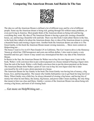 Comparing The American Dream And Raisin In The Sun
The idea we call the American Dream is defined a lot of different ways and by a lot of different
people. Some say the American dream is being rich, getting through life without many problems, or
even just living in America. Most people think of the American dream as being rich and having
everything they want. My idea of The American Dream is having a great job, owning a beautiful
house, car, and having a beautiful wife and kids. There was this book I read called: Raisin in the Sun,
in the book they talked a lot about the American dream, they re idea of the American dream is owning
a beautiful house and owning a liquor store. Another book the American dream can relate to is The
Great Gatsby, in this book the American Dream meant owning mansions, ... Show more content on
Helpwriting.net ...
The house I want to live in 631 Para Grande LN in California. The Car I want to drive is the Hennessy
Venom gt which has 1500 horsepower and costs one million dollars. I also want to marry a very
beautiful and nice girl. I know it may sound very stereotypical but that s my idea of the American
Dream.
In Raisin in the Sun, the American Dream for Walter was to buy his own liquor store. Later in the
book, Walter s wife convinces him to put a down payment on a house instead of buying a liquor store.
Near the end of the book, Walter s wife finally convinces him to put the down payment on the house.
The American Dream form Walter s point of view was to buy his own liquor store but is later
convinced by his wife to put a down payment on a house.
The American Dream for Jay Gatsby in the book The Great Gatsby was having lots of money, a big
house, love, and having parties. The reason why Gatsby held parties was to get back his long lost lover
Daisy. When Gatsby was a little boy, he always dreamed of owning a big house, and having lots of
money but when he met Daisy, the money, big houses, and power didn t mean anything, the only thing
that meant to him was class and Daisy. Gatsby s version of the American Dream was about being rich
owning a big house, and most of all winning back
... Get more on HelpWriting.net ...
 