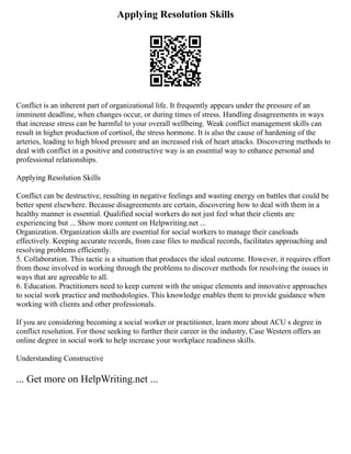 Applying Resolution Skills
Conflict is an inherent part of organizational life. It frequently appears under the pressure of an
imminent deadline, when changes occur, or during times of stress. Handling disagreements in ways
that increase stress can be harmful to your overall wellbeing. Weak conflict management skills can
result in higher production of cortisol, the stress hormone. It is also the cause of hardening of the
arteries, leading to high blood pressure and an increased risk of heart attacks. Discovering methods to
deal with conflict in a positive and constructive way is an essential way to enhance personal and
professional relationships.
Applying Resolution Skills
Conflict can be destructive, resulting in negative feelings and wasting energy on battles that could be
better spent elsewhere. Because disagreements are certain, discovering how to deal with them in a
healthy manner is essential. Qualified social workers do not just feel what their clients are
experiencing but ... Show more content on Helpwriting.net ...
Organization. Organization skills are essential for social workers to manage their caseloads
effectively. Keeping accurate records, from case files to medical records, facilitates approaching and
resolving problems efficiently.
5. Collaboration. This tactic is a situation that produces the ideal outcome. However, it requires effort
from those involved in working through the problems to discover methods for resolving the issues in
ways that are agreeable to all.
6. Education. Practitioners need to keep current with the unique elements and innovative approaches
to social work practice and methodologies. This knowledge enables them to provide guidance when
working with clients and other professionals.
If you are considering becoming a social worker or practitioner, learn more about ACU s degree in
conflict resolution. For those seeking to further their career in the industry, Case Western offers an
online degree in social work to help increase your workplace readiness skills.
Understanding Constructive
... Get more on HelpWriting.net ...
 