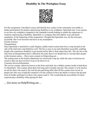 Disability In The Workplace Essay
For this assignment, I decided to assess and identify how a place in the community can enable or
hinder participation for people experiencing disability in my workplace, Sportchek east. I was curious
to see how my workplace compared to the standards towards helping to enable the experience of
someone experiencing a disability. Sportchek is a company that sells athletic wear and sports
equipment. At the beginning of this assignment, I thought that Sportchek was, for the most part,
accessible. But I was incorrect and naive in my assumption.
Facility Exterior
Transportation
Since Sportchek is attached to a mall, Regina s public transit system does have a stop located on the
side of the mall and a stop behind as well. The bus is easy to use and wheelchair accessible, enabling
people who experience disability to get around and be able to shop where they like. The city bus is the
only form of transportation that is offered by the mall, there is no shuttle bus or van that takes people
to this location unless ... Show more content on Helpwriting.net ...
The seating areas in the hockey department are raised and a step up, while the seats in footwear are
raised so that one does not have to go as far down to sit.
Customer Service/Information
The service counter, otherwise known as the front cash desk, has a hidden counter inside to help those
in wheelchairs. This counter about three feet long and it extends outward. The counter is to be used as
an aid for those who need it, but with the pin pad being taller than 4ft this counter does not do its
proper job. One way to help this situation is for the cashiers to have the ability to remove the pin pad
from its holder and hand it to those who cannot reach it. This would help the accessibility for those
experiencing a disability while paying for their
... Get more on HelpWriting.net ...
 