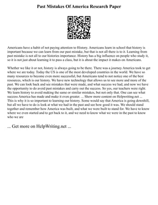 Past Mistakes Of America Research Paper
Americans have a habit of not paying attention to History. Americans learn in school that history is
important because we can learn from our past mistake, but that is not all there is to it. Learning from
past mistake is not all to our histories importance. History has a big influence on people who study it,
so it is not just about learning it to pass a class, but it is about the impact it makes on Americans.
Whether we like it or not, history is always going to be there. There was a journey America took to get
where we are today. Today the US is one of the most developed countries in the world. We have so
many resources to become even more successful, but Americans tend to not notice one of the best
resources, which is our history. We have new technology that allows us to see more and more of the
past. We can look back and see mistakes that were made, and what success we had, and now we have
the opportunity to do avoid past mistakes and carry out the success. So yes, our teachers were right.
We learn history to avoid making the same or similar mistakes, but not only that. One can see what
success America has made and make it even greater. ... Show more content on Helpwriting.net ...
This is why it is so important to learning our history. Some would say that America is going downhill,
but all we have to do is look at what we had in the past and see how good it was. We should stand
together and remember how America was built, and what we were built to stand for. We have to know
where we even started and to get back to it, and we need to know what we were in the past to know
who we are
... Get more on HelpWriting.net ...
 