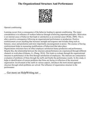 The Organizational Structure And Performance
Operant conditioning
Learning occurs from a consequence of the behavior leading to operant conditioning. The major
consideration is in influence of workers behavior through reinforcing important principles. Motivation
is an internal cause of behavior that leads to satisfaction as an external cause (Walle, 2009). This is
after a positive consequence following an organizational performance or production. Positive
reinforcement covers anything that increases strength and response and includes thing such as
bonuses, raises and promotion and more importantly encouragement or praise. The essence of having
reinforcement helps in measuring modifications of behavioral that takes place.
Organizations structures have an effect employee satisfaction hence production and performance.
Despite this, the relationship between the structure and performance are experienced through different
channels in work place (Edmans, Li, Zhang, 2014). This leads to evaluate through the organizational
structure to performance of the firm through satisfaction of employees. The interests are connected to
evaluation of problems of firms through the staffs and finally the performance results. In this study, it
helps in identification of current problems that firms are facing in reflection of the structural
organization. Involvement of the staffs in various aspects, introduces the motivational approach
structure through which problems are solved. The influence of organization structure to the
performance
... Get more on HelpWriting.net ...
 