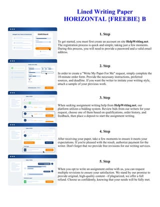 Lined Writing Paper
HORIZONTAL {FREEBIE} B
1. Step
To get started, you must first create an account on site HelpWriting.net.
The registration process is quick and simple, taking just a few moments.
During this process, you will need to provide a password and a valid email
address.
2. Step
In order to create a "Write My Paper For Me" request, simply complete the
10-minute order form. Provide the necessary instructions, preferred
sources, and deadline. If you want the writer to imitate your writing style,
attach a sample of your previous work.
3. Step
When seeking assignment writing help from HelpWriting.net, our
platform utilizes a bidding system. Review bids from our writers for your
request, choose one of them based on qualifications, order history, and
feedback, then place a deposit to start the assignment writing.
4. Step
After receiving your paper, take a few moments to ensure it meets your
expectations. If you're pleased with the result, authorize payment for the
writer. Don't forget that we provide free revisions for our writing services.
5. Step
When you opt to write an assignment online with us, you can request
multiple revisions to ensure your satisfaction. We stand by our promise to
provide original, high-quality content - if plagiarized, we offer a full
refund. Choose us confidently, knowing that your needs will be fully met.
Lined Writing Paper HORIZONTAL {FREEBIE} B Lined Writing Paper HORIZONTAL {FREEBIE} B
 