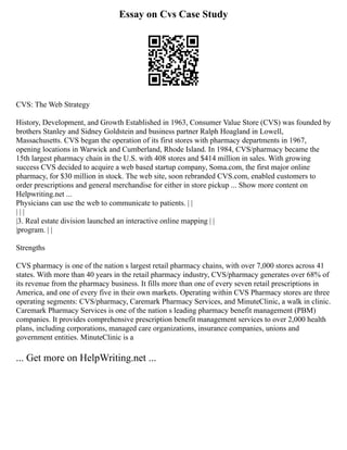 Essay on Cvs Case Study
CVS: The Web Strategy
History, Development, and Growth Established in 1963, Consumer Value Store (CVS) was founded by
brothers Stanley and Sidney Goldstein and business partner Ralph Hoagland in Lowell,
Massachusetts. CVS began the operation of its first stores with pharmacy departments in 1967,
opening locations in Warwick and Cumberland, Rhode Island. In 1984, CVS/pharmacy became the
15th largest pharmacy chain in the U.S. with 408 stores and $414 million in sales. With growing
success CVS decided to acquire a web based startup company, Soma.com, the first major online
pharmacy, for $30 million in stock. The web site, soon rebranded CVS.com, enabled customers to
order prescriptions and general merchandise for either in store pickup ... Show more content on
Helpwriting.net ...
Physicians can use the web to communicate to patients. | |
| | |
|3. Real estate division launched an interactive online mapping | |
|program. | |
Strengths
CVS pharmacy is one of the nation s largest retail pharmacy chains, with over 7,000 stores across 41
states. With more than 40 years in the retail pharmacy industry, CVS/pharmacy generates over 68% of
its revenue from the pharmacy business. It fills more than one of every seven retail prescriptions in
America, and one of every five in their own markets. Operating within CVS Pharmacy stores are three
operating segments: CVS/pharmacy, Caremark Pharmacy Services, and MinuteClinic, a walk in clinic.
Caremark Pharmacy Services is one of the nation s leading pharmacy benefit management (PBM)
companies. It provides comprehensive prescription benefit management services to over 2,000 health
plans, including corporations, managed care organizations, insurance companies, unions and
government entities. MinuteClinic is a
... Get more on HelpWriting.net ...
 