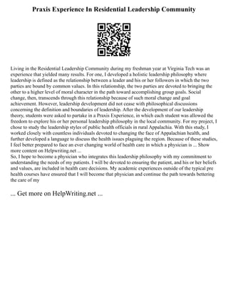 Praxis Experience In Residential Leadership Community
Living in the Residential Leadership Community during my freshman year at Virginia Tech was an
experience that yielded many results. For one, I developed a holistic leadership philosophy where
leadership is defined as the relationship between a leader and his or her followers in which the two
parties are bound by common values. In this relationship, the two parties are devoted to bringing the
other to a higher level of moral character in the path toward accomplishing group goals. Social
change, then, transcends through this relationship because of such moral change and goal
achievement. However, leadership development did not cease with philosophical discussions
concerning the definition and boundaries of leadership. After the development of our leadership
theory, students were asked to partake in a Praxis Experience, in which each student was allowed the
freedom to explore his or her personal leadership philosophy in the local community. For my project, I
chose to study the leadership styles of public health officials in rural Appalachia. With this study, I
worked closely with countless individuals devoted to changing the face of Appalachian health, and
further developed a language to discuss the health issues plaguing the region. Because of these studies,
I feel better prepared to face an ever changing world of health care in which a physician is ... Show
more content on Helpwriting.net ...
So, I hope to become a physician who integrates this leadership philosophy with my commitment to
understanding the needs of my patients. I will be devoted to ensuring the patient, and his or her beliefs
and values, are included in health care decisions. My academic experiences outside of the typical pre
health courses have ensured that I will become that physician and continue the path towards bettering
the care of my
... Get more on HelpWriting.net ...
 