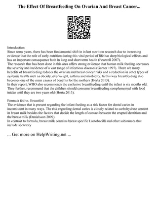 The Effect Of Breastfeeding On Ovarian And Breast Cancer...
Introduction
Since some years, there has been fundamental shift in infant nutrition research due to increasing
evidence that the role of early nutrition during this vital period of life has deep biological effects and
has an important consequence both in long and short term health (Fewtrell 2007).
The research that has been done in this area offers strong evidence that human milk feeding decreases
the severity and incidence of a vast range of infectious diseases (Garner 1997). There are many
benefits of breastfeeding reduces the ovarian and breast cancer risks and a reduction in other types of
systemic health such as obesity, overweight, asthma and morbidity. In this way breastfeeding also
becomes one of the main causes of benefits for the mothers (Horta 2013).
In their report, WHO also recommends the exclusive breastfeeding until the infant is six months old.
They further, recommend that the children should consume breastfeeding complemented with food
intake until they are two years old (Horta 2013).
Formula fed vs. Breastfed
The evidence that is present regarding the infant feeding as a risk factor for dental caries in
inconsistent in many ways. The risk regarding dental caries is closely related to carbohydrate content
in breast milk besides the factors that decide the length of contact between the erupted dentition and
the breast milk (Danielsson 2009).
In contrast to formula, breast milk contains breast specific Lactobacilli and other substances that
include secretory
... Get more on HelpWriting.net ...
 
