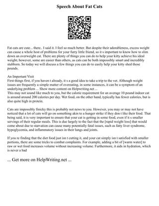 Speech About Fat Cats
Fat cats are cute... there.. I said it. I feel so much better. But despite their adorableness, excess weight
can cause a whole host of problems for your furry little friend, so it s important to know how to slim
down an overweight cat. There are plenty of things you can do to help your kitty achieve his ideal
weight; however, some are easier than others, as cats can be both impossibly smart and incredibly
stubborn. So today we will discuss a few things you can do to easily help your kitty shed those
pounds.
An Important Visit
First things first, if you haven t already, it s a good idea to take a trip to the vet. Although weight
issues are frequently a simple matter of overeating, in some instances, it can be a symptom of an
underlying problem ... Show more content on Helpwriting.net ...
This may not sound like much to you, but the calorie requirement for an average 10 pound indoor cat
is around around 200 calories per day. Wet food, on the other hand, typically has fewer calories, but is
also quite high in protein.
Cats are impossibly finicky this is probably not news to you. However, you may or may not have
noticed that a lot of cats will go on something akin to a hunger strike if they don t like their food. That
being said, it is very important to ensure that your cat is getting in some food, even if it s smaller
servings of their regular meals. This is due largely to the fact that the [rapid weight loss] that would
come about due to starvation can cause many potentially fatal issues, such as fatty liver syndrome,
hypoglycemia, and inflammatory issues in their lungs and joints.
If you re finding that the diet food just isn t cutting it, and your cat simply isn t satisfied with smaller
portions, there are some tricks to combat complaints. For example, adding a bit of [warm water] to
raw or wet food increases volume without increasing volume. Furthermore, it aids in hydration, which
is never a bad
... Get more on HelpWriting.net ...
 