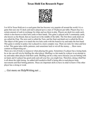 Texas Hold Em Research Paper
I m All In Texas Hold em is a card game that has become very popular all around the world. It is a
game that uses one 52 deck card and is played up to a max of 10 players per table. Players buy in a
certain amount of cash in exchange for chips and use them to play. Players are dealt two cards each,
which is also known as their hole cards or their hands. This game is played with 5 community cards,
also known as the Board, that are layed out in the middle of the table. The first three cards dealt out
are called the Flop. The next card is called the Turn, and the final card dealt out is called the River.
The object of this game is to match the two hole cards with the board to try and make the best hand.
This game is similar to poker, but is played in a more complex way. There are rules for when and how
to bet. This game takes skills, patience, and sometimes luck to win all the money. ... Show more
content on Helpwriting.net ...
There are a lot of tricks to maneuver when playing this game. Sometimes if a player has a losing hand,
he or she can still win by bluffing the other player. Bluffing is a bet made by a player in an attempt to
try and make other players fold their cards. Bluffing can be a risky move because you are betting with
no hand, and if a player has good cards and call your bet, you might lose. Therefore, doing a bluff bet
is all about the right timing. An added skill needed to bluff is being able to read players body
movements and their betting patterns. These are important skills to have in order to know if the other
player has a strong or weak
... Get more on HelpWriting.net ...
 