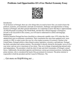 Problems And Opportunities Of A Free Market Economy Essay
Introduction
To do business in Portugal, there are a few things that you need to know first; you need to know the
political, economic, environmental, and trade environments, challenges and opportunities of doing
business in Portugal, and other general information. It is important to know that there is approximately
10,348,650 people according to the World Bank, and that their official language is Portuguese.
Overall, to be successful in this country, you will need to understand its culture and language.
Background
Political Situation Portugal has been classified as a democratic republic since 1974 when they first
adopted their post revolutionary constitution. Their constitution has since been updated twice, most
recently in 1989, in order to pave the way for a free market economy (Livermore). Similar to the
United States, Portugal utilizes a three branch system; legislative, executive, and judiciary. Portugal
has both a president and a prime minister. The president is directly elected by the people, serves in five
year terms, and can serve a maximum of two terms. They are in charge of guaranteeing national unity
and independence. The president is both the chief of state and chief commander of Portugal s armed
forces. Additionally, the president appoints and dismisses various government positions, including the
prime minister, who is considered the head of the government (Livermore). The prime minister is
responsible to both the president and the Council of Ministers. The
... Get more on HelpWriting.net ...
 