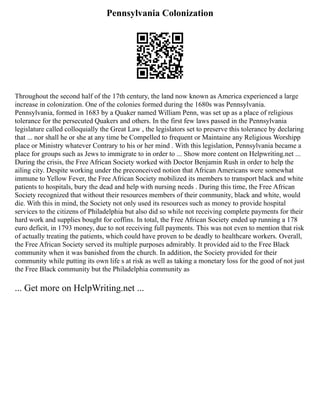 Pennsylvania Colonization
Throughout the second half of the 17th century, the land now known as America experienced a large
increase in colonization. One of the colonies formed during the 1680s was Pennsylvania.
Pennsylvania, formed in 1683 by a Quaker named William Penn, was set up as a place of religious
tolerance for the persecuted Quakers and others. In the first few laws passed in the Pennsylvania
legislature called colloquially the Great Law , the legislators set to preserve this tolerance by declaring
that ... nor shall he or she at any time be Compelled to frequent or Maintaine any Religious Worshipp
place or Ministry whatever Contrary to his or her mind . With this legislation, Pennsylvania became a
place for groups such as Jews to immigrate to in order to ... Show more content on Helpwriting.net ...
During the crisis, the Free African Society worked with Doctor Benjamin Rush in order to help the
ailing city. Despite working under the preconceived notion that African Americans were somewhat
immune to Yellow Fever, the Free African Society mobilized its members to transport black and white
patients to hospitals, bury the dead and help with nursing needs . During this time, the Free African
Society recognized that without their resources members of their community, black and white, would
die. With this in mind, the Society not only used its resources such as money to provide hospital
services to the citizens of Philadelphia but also did so while not receiving complete payments for their
hard work and supplies bought for coffins. In total, the Free African Society ended up running a 178
euro deficit, in 1793 money, due to not receiving full payments. This was not even to mention that risk
of actually treating the patients, which could have proven to be deadly to healthcare workers. Overall,
the Free African Society served its multiple purposes admirably. It provided aid to the Free Black
community when it was banished from the church. In addition, the Society provided for their
community while putting its own life s at risk as well as taking a monetary loss for the good of not just
the Free Black community but the Philadelphia community as
... Get more on HelpWriting.net ...
 