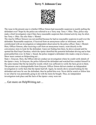 Terry V Johnson Case
The issue in the present case is whether Officer Simon had reasonable suspicion to justify pulling the
defendant over? Stops by the police are referred to as a Terry stop. Terry v. Ohio. Thus, police may
make a brief investigatory stop if they have reasonable suspicion that criminal activity may be afoot.
See Terry v. Ohio. See also State v. Montel.
The stop by Officer Simson was not justified because he had no reasonable suspicion to pull over the
defendant. Reasonable suspicion, if received from an anonymous caller or informant, must be
corroborated with an investigation or independent observation by the police officer. State v Montel.
Here, Officer Simson, after receiving a call from an anonymous source, went directly to the
convenience store to look for the defendant. Upon not finding him there, he drove around until he
spotted the Red Jeep Cherokee, which the tipster identified the potential defendant driving and at that
point pulled him over. In State v. Sneed, the police stopped a defendant who made a stop at a house ...
Show more content on Helpwriting.net ...
State v. Grayson. Here, the Officer did not conduct an investigation where he could verify details of
the tipster s story. In Grayson, the police followed the defendant and watched him conduct himself in
the same manner that the tip stated he would, which was sufficient to verify the facts given to them.
The present case is distinguishable from Grayson. Officer Simon did not conduct an independent
investigation to verify facts that the tipster had left. Again, he merely drove around looking for the
defendant and once he saw the defendant, then he pulled him over. Never did he watch or follow him
to see what he was potentially going to do with the items he bought. Thus, no independent
investigation took place and the facts of the tipster s story were not
... Get more on HelpWriting.net ...
 