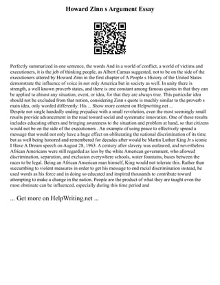 Howard Zinn s Argument Essay
Perfectly summarized in one sentence, the words And in a world of conflict, a world of victims and
executioners, it is the job of thinking people, as Albert Camus suggested, not to be on the side of the
executioners uttered by Howard Zinn in the first chapter of A People s History of the United States
demonstrate the influence of voice in not only America but in society as well. In unity there is
strength, a well known proverb states, and there is one constant among famous quotes in that they can
be applied to almost any situation, event, or idea, for that they are always true. This particular idea
should not be excluded from that notion, considering Zinn s quote is muchly similar to the proverb s
main idea, only worded differently. His ... Show more content on Helpwriting.net ...
Despite not single handedly ending prejudice with a small revolution, even the most seemingly small
results provide advancement in the road toward social and systematic innovation. One of these results
includes educating others and bringing awareness to the situation and problem at hand, so that citizens
would not be on the side of the executioners . An example of using peace to effectively spread a
message that would not only have a huge effect on obliterating the national discrimination of its time
but as well being honored and remembered for decades after would be Martin Luther King Jr s iconic
I Have A Dream speech on August 28, 1963. A century after slavery was outlawed, and nevertheless
African Americans were still regarded as less by the white American government, who allowed
discrimination, separation, and exclusion everywhere schools, water fountains, buses between the
races to be legal. Being an African American man himself, King would not tolerate this. Rather than
succumbing to violent measures in order to get his message to end racial discrimination instead, he
used words as his force and in doing so educated and inspired thousands to contribute toward
attempting to make a change in the nation. People are the product of what they are taught even the
most obstinate can be influenced, especially during this time period and
... Get more on HelpWriting.net ...
 