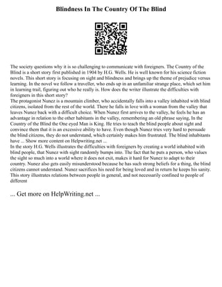 Blindness In The Country Of The Blind
The society questions why it is so challenging to communicate with foreigners. The Country of the
Blind is a short story first published in 1904 by H.G. Wells. He is well known for his science fiction
novels. This short story is focusing on sight and blindness and brings up the theme of prejudice versus
learning. In the novel we follow a traveller, who ends up in an unfamiliar strange place, which set him
in learning trail, figuring out who he really is. How does the writer illustrate the difficulties with
foreigners in this short story?
The protagonist Nunez is a mountain climber, who accidentally falls into a valley inhabited with blind
citizens, isolated from the rest of the world. There he falls in love with a woman from the valley that
leaves Nunez back with a difficult choice. When Nunez first arrives to the valley, he feels he has an
advantage in relation to the other habitants in the valley, remembering an old phrase saying, In the
Country of the Blind the One eyed Man is King. He tries to teach the blind people about sight and
convince them that it is an excessive ability to have. Even though Nunez tries very hard to persuade
the blind citizens, they do not understand, which certainly makes him frustrated. The blind inhabitants
have ... Show more content on Helpwriting.net ...
In the story H.G. Wells illustrates the difficulties with foreigners by creating a world inhabited with
blind people, that Nunez with sight randomly bumps into. The fact that he puts a person, who values
the sight so much into a world where it does not exit, makes it hard for Nunez to adapt to their
country. Nunez also gets easily misunderstood because he has such strong beliefs for a thing, the blind
citizens cannot understand. Nunez sacrifices his need for being loved and in return he keeps his sanity.
This story illustrates relations between people in general, and not necessarily confined to people of
different
... Get more on HelpWriting.net ...
 